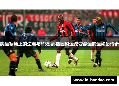 奥运赛场上的逆袭与辉煌 那些因奥运改变命运的运动员传奇