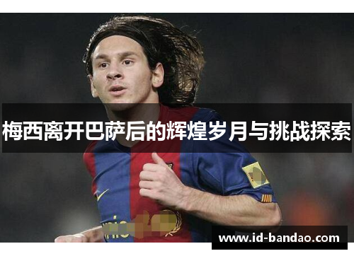 梅西离开巴萨后的辉煌岁月与挑战探索
