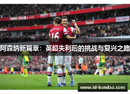 阿森纳新篇章：英超失利后的挑战与复兴之路