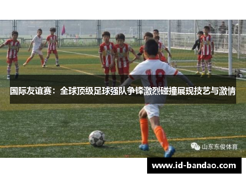 国际友谊赛：全球顶级足球强队争锋激烈碰撞展现技艺与激情