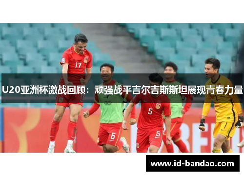 U20亚洲杯激战回顾：顽强战平吉尔吉斯斯坦展现青春力量