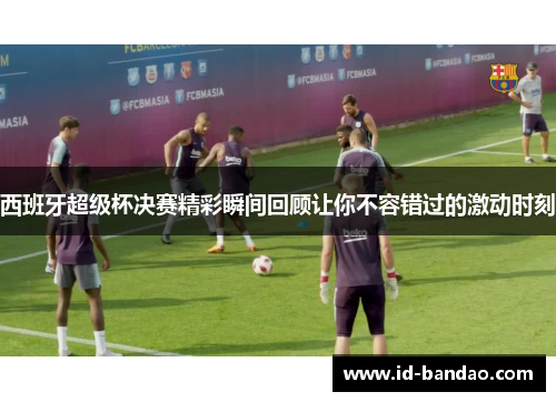 西班牙超级杯决赛精彩瞬间回顾让你不容错过的激动时刻