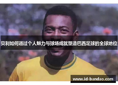 贝利如何通过个人魅力与球场成就塑造巴西足球的全球地位