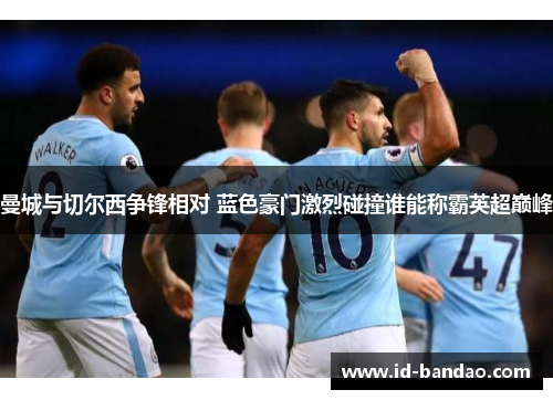 曼城与切尔西争锋相对 蓝色豪门激烈碰撞谁能称霸英超巅峰