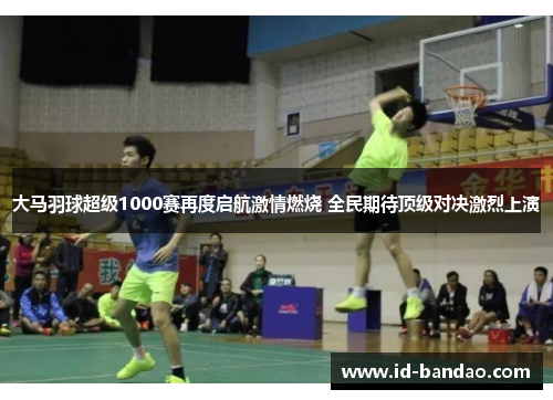 大马羽球超级1000赛再度启航激情燃烧 全民期待顶级对决激烈上演