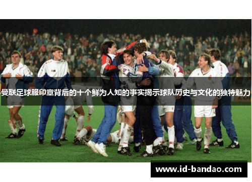 曼联足球服印章背后的十个鲜为人知的事实揭示球队历史与文化的独特魅力