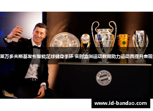 莱万多夫斯基发布智能足球健身手环 实时监测运动数据助力运动员提升表现