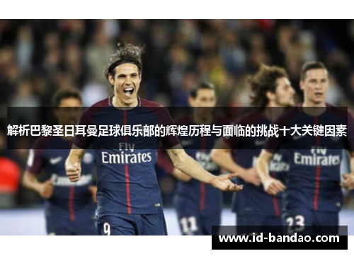 解析巴黎圣日耳曼足球俱乐部的辉煌历程与面临的挑战十大关键因素